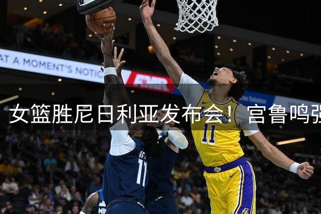 女篮胜尼日利亚发布会！宫鲁鸣强调有四套阵容，杨舒予直指篮板