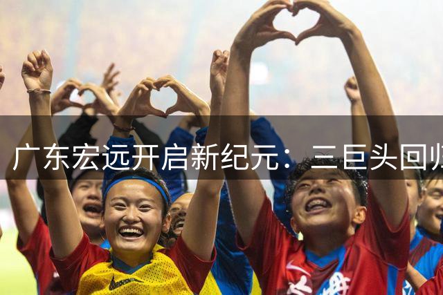 广东宏远开启新纪元：三巨头回归+外籍主教练入主，青年军能否重塑辉煌？