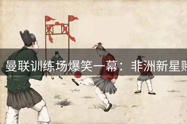 曼联训练场爆笑一幕：非洲新星赌局完胜门将 500美金秒变生日礼